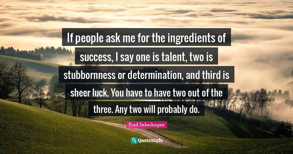 If people ask me for the ingredients of success, I say one is talent, two is stubbornness or determination, and third is sheer luck. You have to have two out of the three. Any two will probably do.