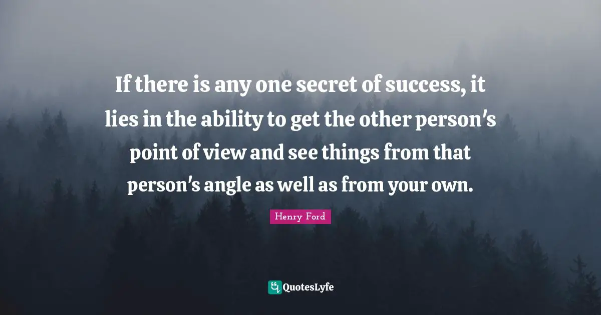 If there is any one secret of success, it lies in the ability to get the other person's point of view and see things from that person's angle as well as from your own.