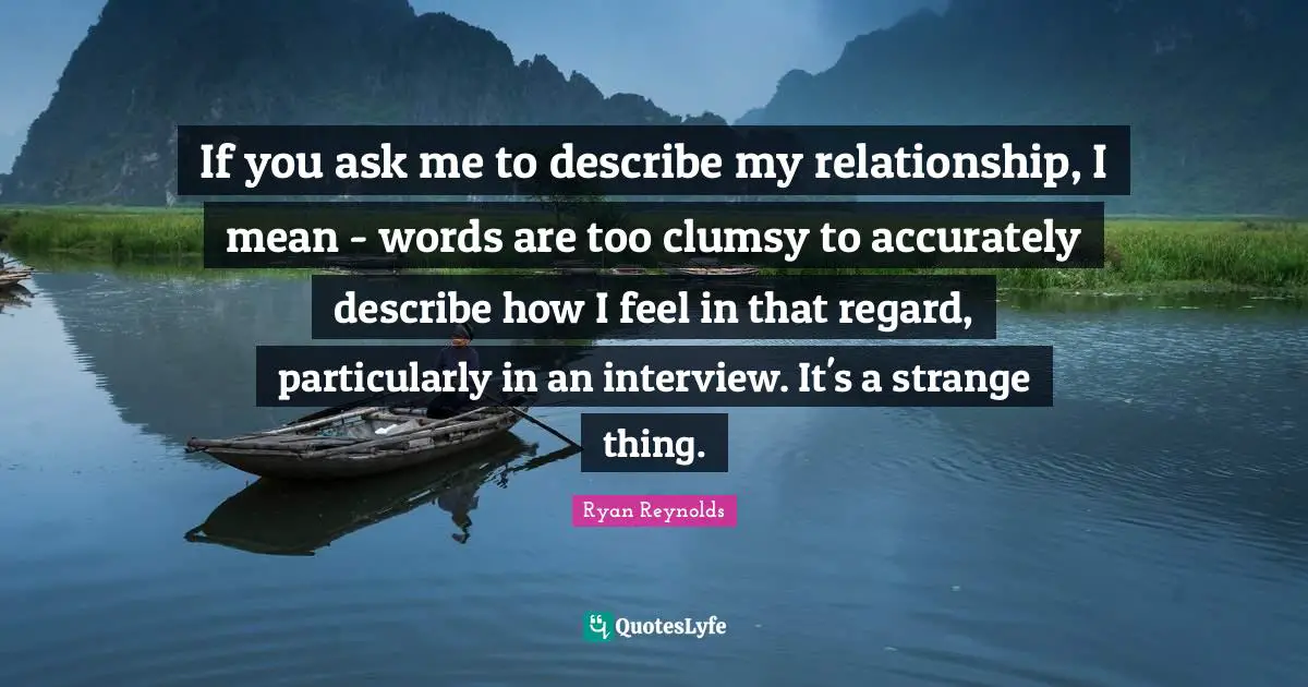 If you ask me to describe my relationship, I mean - words are too clumsy to accurately describe how I feel in that regard, particularly in an interview. It's a strange thing.