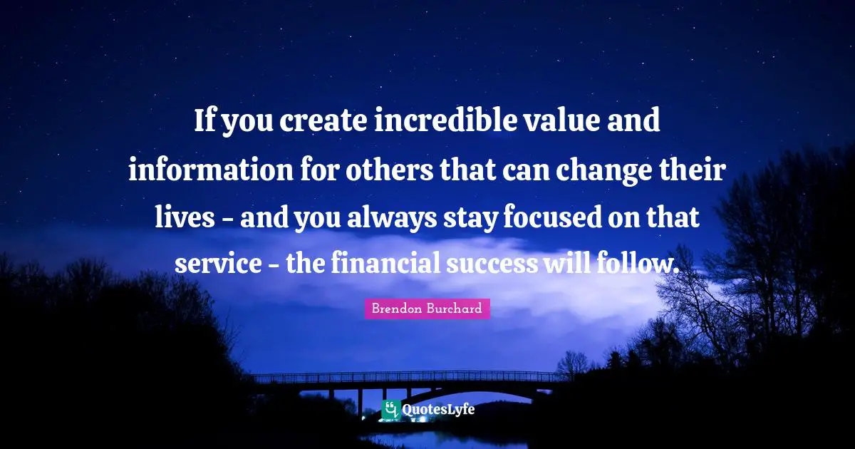 If you create incredible value and information for others that can change their lives - and you always stay focused on that service - the financial success will follow.