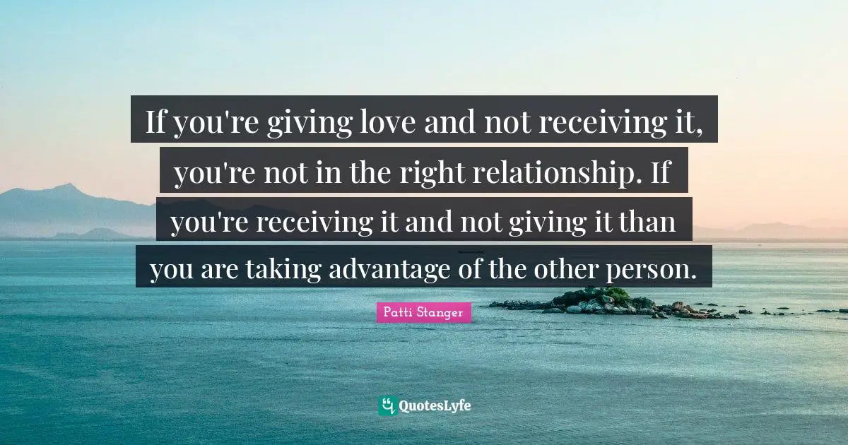 If you're giving love and not receiving it, you're not in the right relationship. If you're receiving it and not giving it than you are taking advantage of the other person.