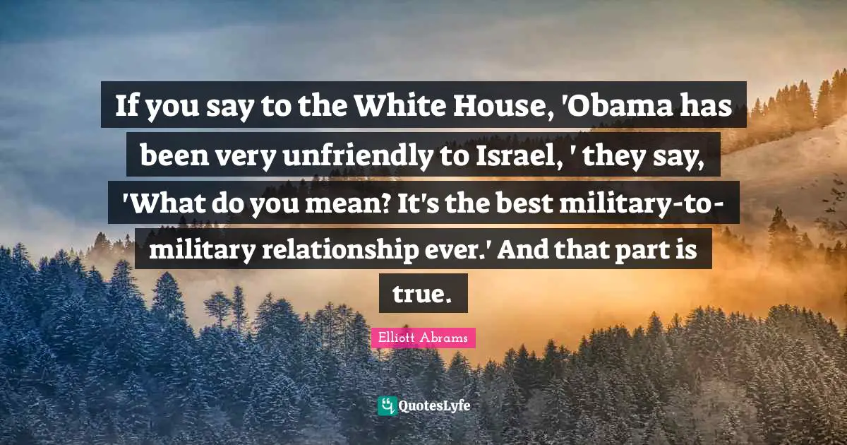 Elliott Abrams Quotes: "If you say to the White House, 'Obama has been very unfriendly to Israel, ' they say, 'What do you mean? It's the best military-to-military relationship ever.' And that part is true."