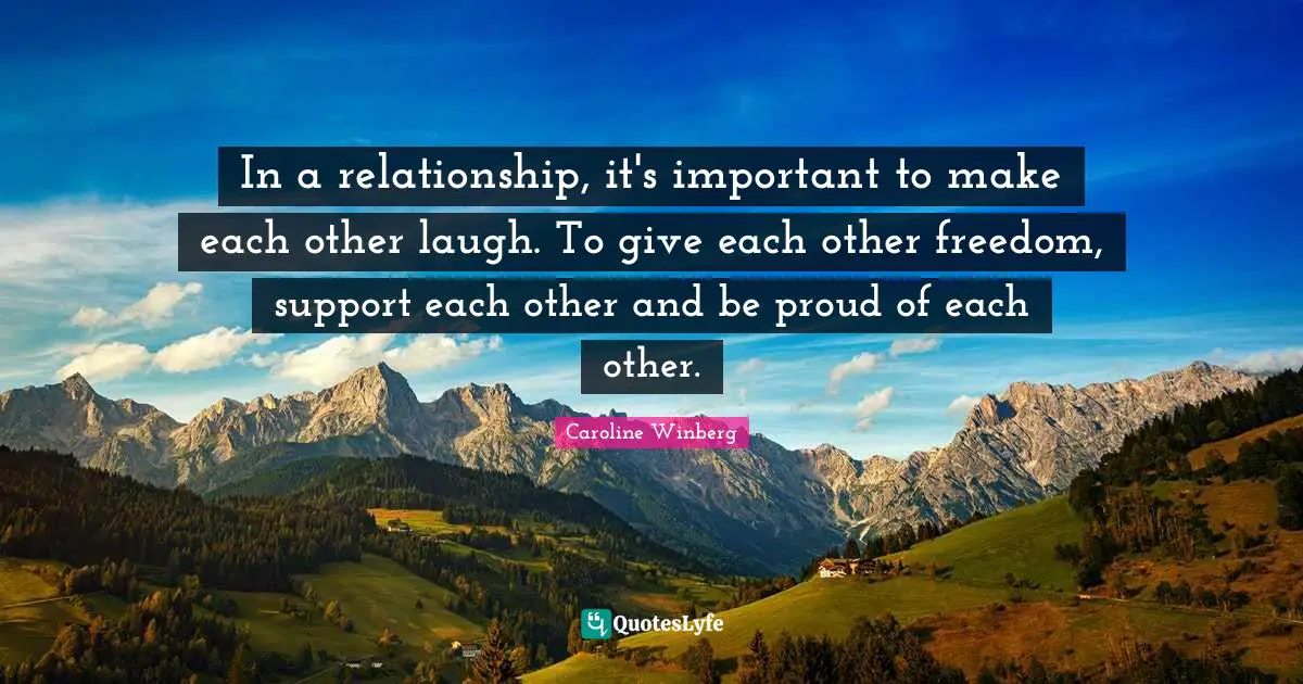 In a relationship, it's important to make each other laugh. To give each other freedom, support each other and be proud of each other.