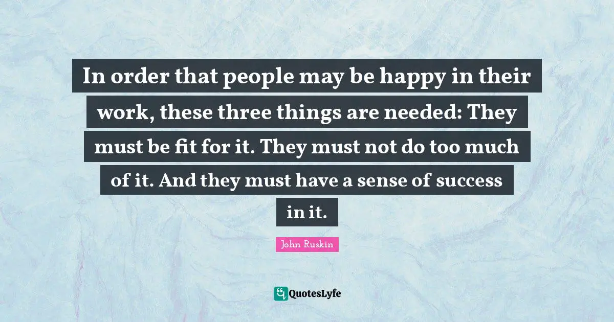 In order that people may be happy in their work, these three things are needed: They must be fit for it. They must not do too much of it. And they must have a sense of success in it.