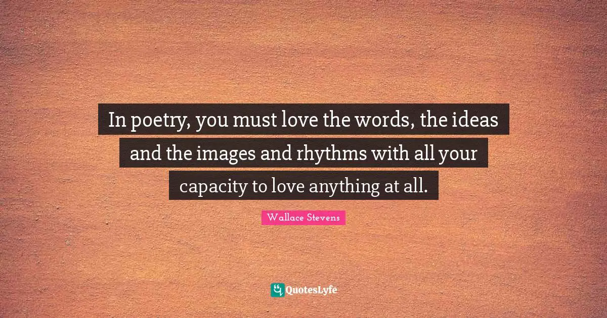 In poetry, you must love the words, the ideas and the images and rhythms with all your capacity to love anything at all.