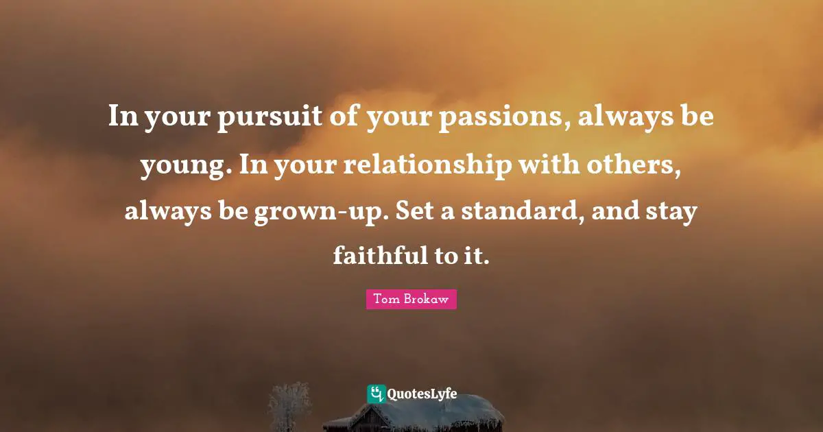 In your pursuit of your passions, always be young. In your relationship with others, always be grown-up. Set a standard, and stay faithful to it.