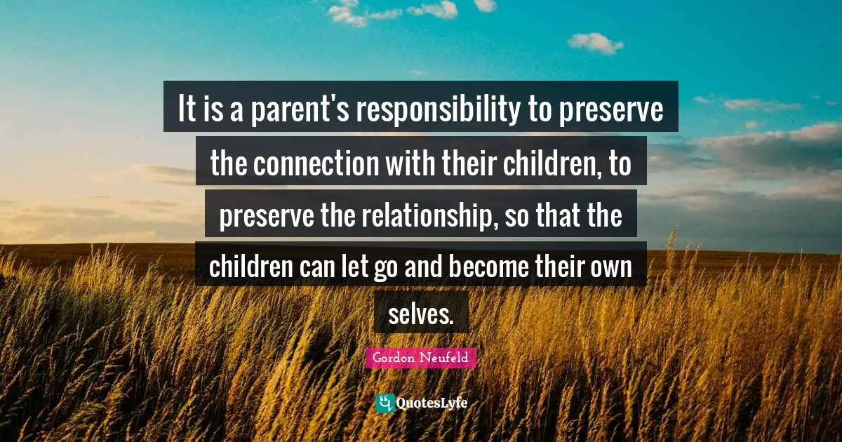 It is a parent's responsibility to preserve the connection with their children, to preserve the relationship, so that the children can let go and become their own selves.