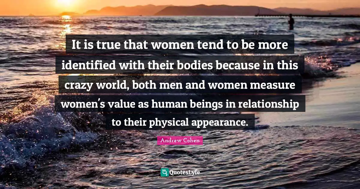 It is true that women tend to be more identified with their bodies because in this crazy world, both men and women measure women's value as human beings in relationship to their physical appearance.