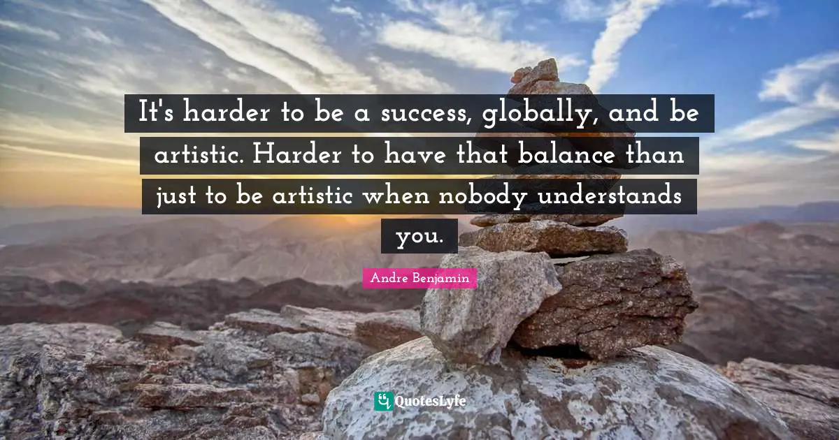 It's harder to be a success, globally, and be artistic. Harder to have that balance than just to be artistic when nobody understands you.