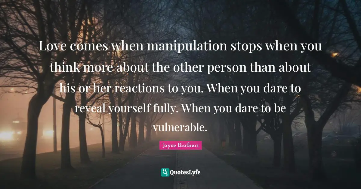 Love comes when manipulation stops when you think more about the other person than about his or her reactions to you. When you dare to reveal yourself fully. When you dare to be vulnerable.
