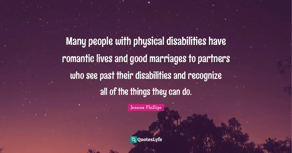 Many people with physical disabilities have romantic lives and good marriages to partners who see past their disabilities and recognize all of the things they can do.