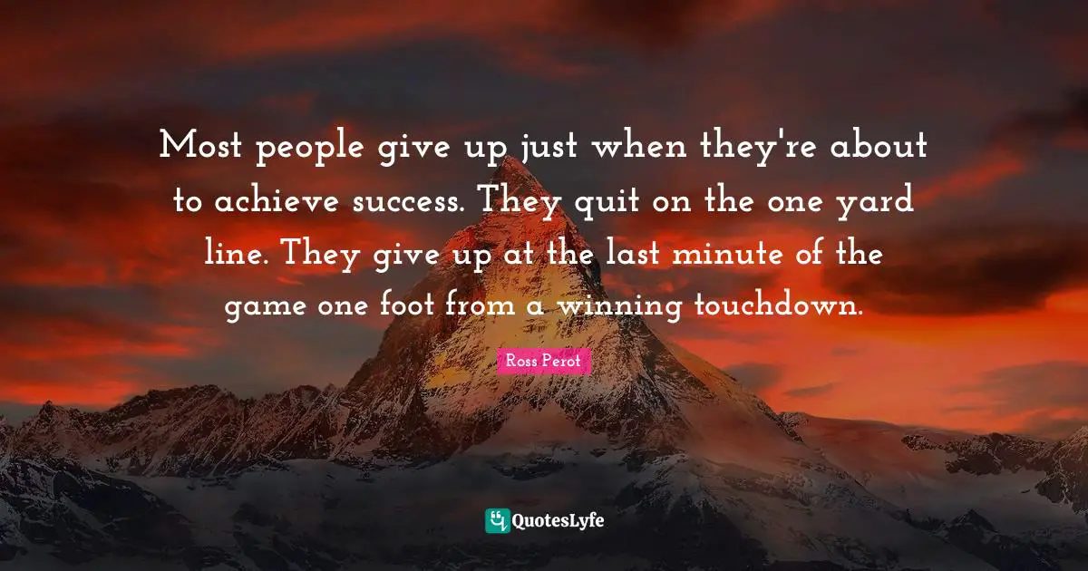 Most people give up just when they're about to achieve success. They quit on the one yard line. They give up at the last minute of the game one foot from a winning touchdown.
