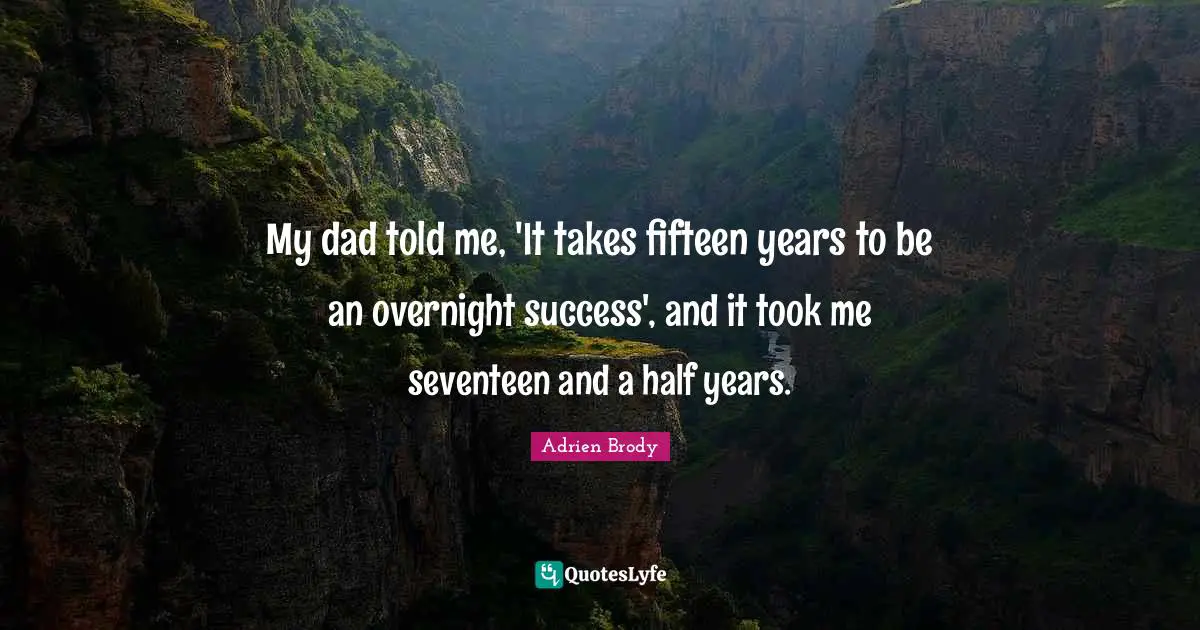 My dad told me, 'It takes fifteen years to be an overnight success', and it took me seventeen and a half years.