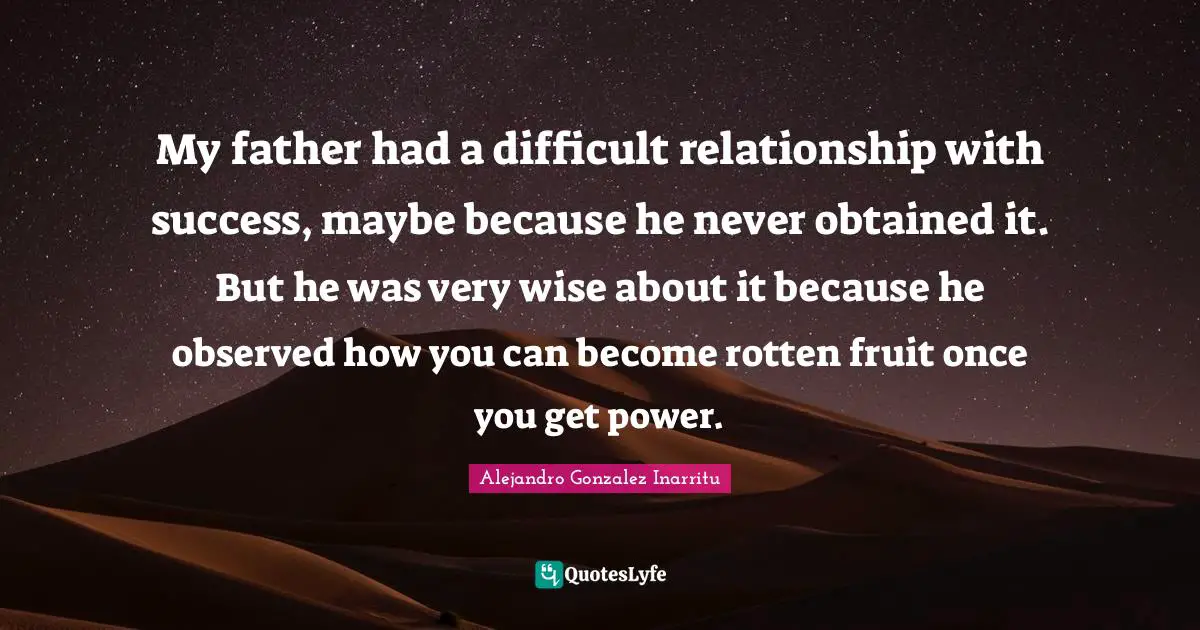 My father had a difficult relationship with success, maybe because he never obtained it. But he was very wise about it because he observed how you can become rotten fruit once you get power.