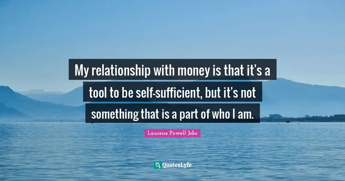 My relationship with money is that it's a tool to be self-sufficient, but it's not something that is a part of who I am.