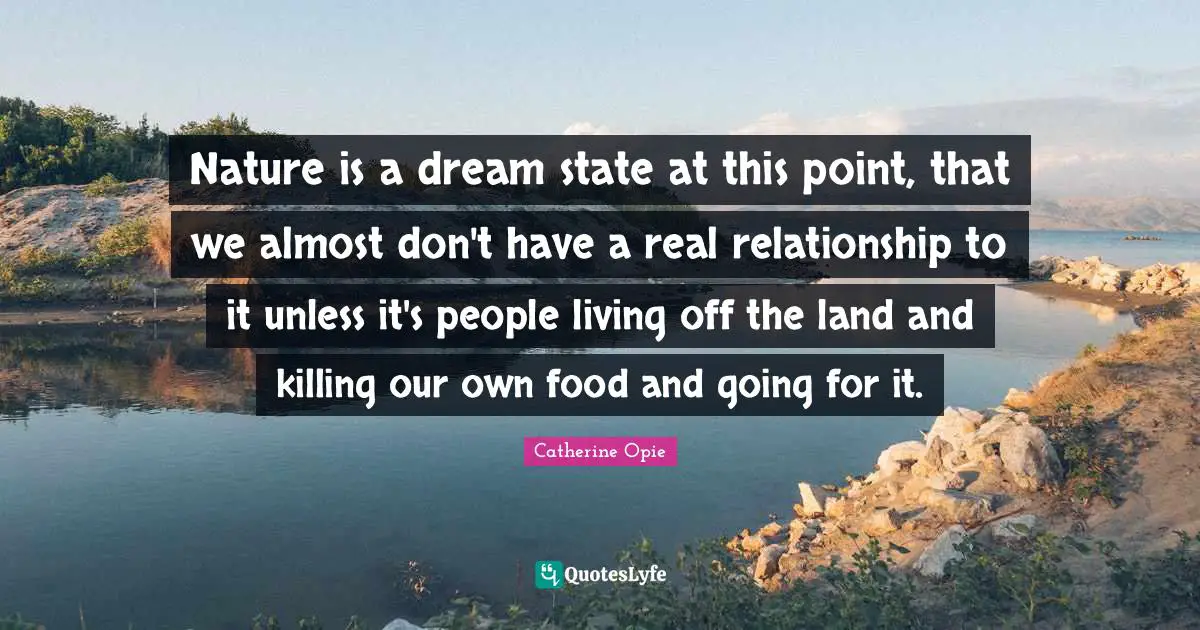 Catherine Opie Quotes: "Nature is a dream state at this point, that we almost don't have a real relationship to it unless it's people living off the land and killing our own food and going for it."