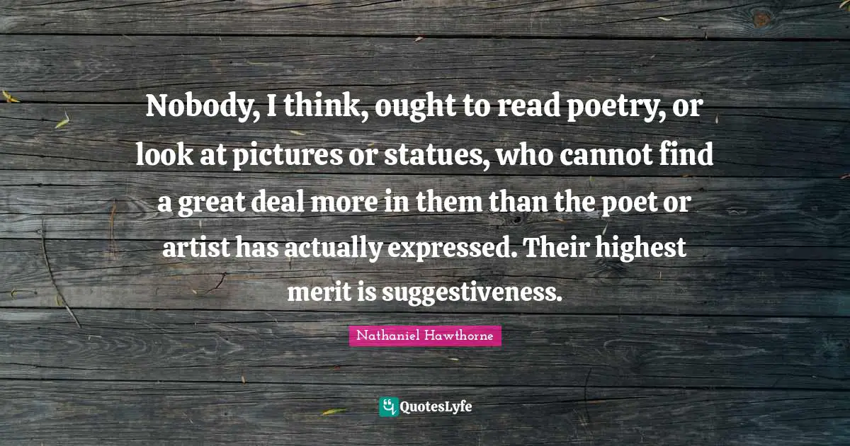 Nobody, I think, ought to read poetry, or look at pictures or statues, who cannot find a great deal more in them than the poet or artist has actually expressed. Their highest merit is suggestiveness.