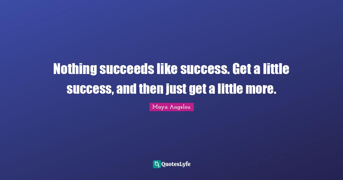 Nothing succeeds like success. Get a little success, and then just get a little more.