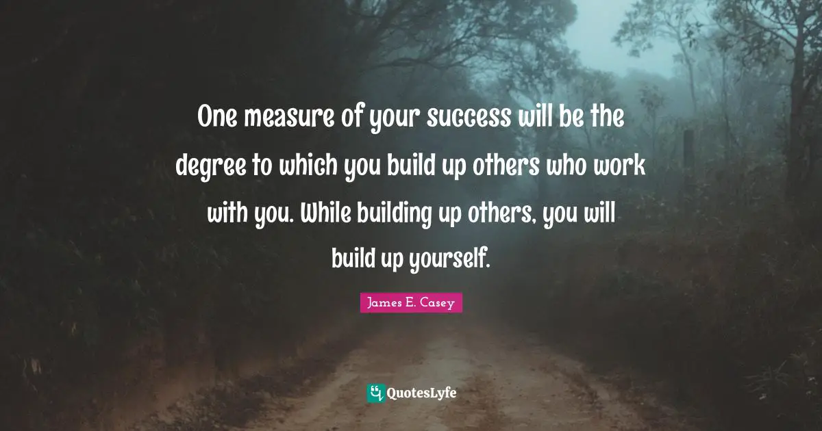 One measure of your success will be the degree to which you build up others who work with you. While building up others, you will build up yourself.