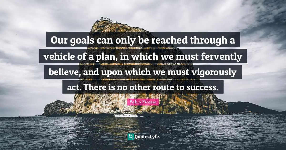Goals Quotes: "Our goals can only be reached through a vehicle of a plan, in which we must fervently believe, and upon which we must vigorously act. There is no other route to success."