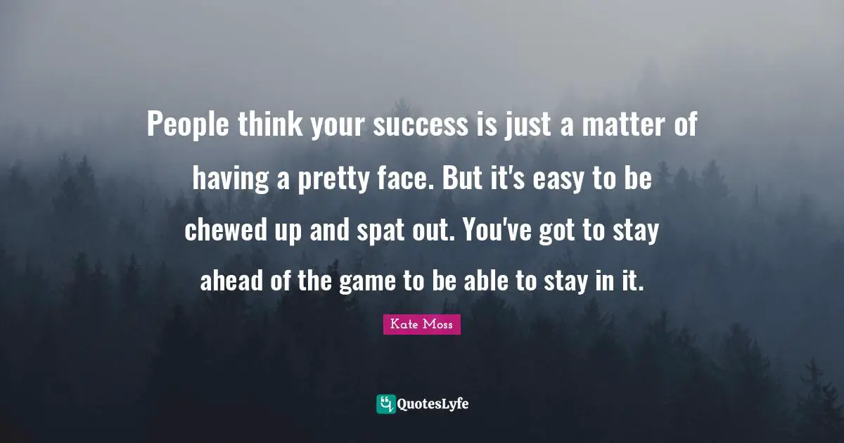 People think your success is just a matter of having a pretty face. But it's easy to be chewed up and spat out. You've got to stay ahead of the game to be able to stay in it.