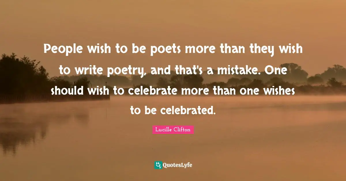 People wish to be poets more than they wish to write poetry, and that's a mistake. One should wish to celebrate more than one wishes to be celebrated.