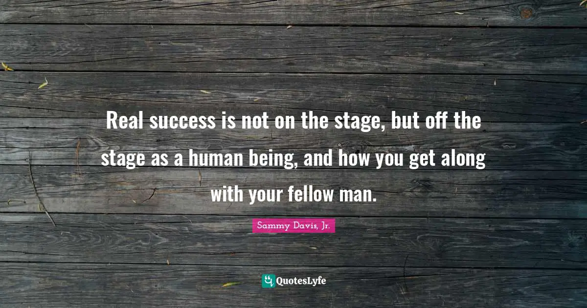 Real success is not on the stage, but off the stage as a human being, and how you get along with your fellow man.