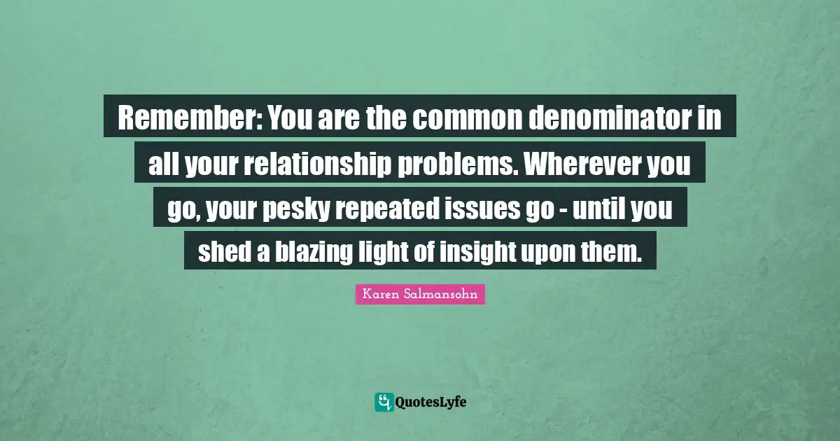 Karen Salmansohn Quotes: "Remember: You are the common denominator in all your relationship problems. Wherever you go, your pesky repeated issues go - until you shed a blazing light of insight upon them."