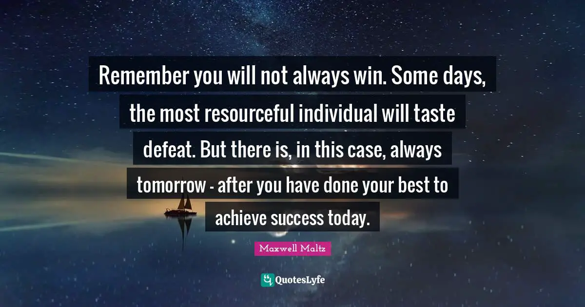 Remember you will not always win. Some days, the most resourceful individual will taste defeat. But there is, in this case, always tomorrow - after you have done your best to achieve success today.