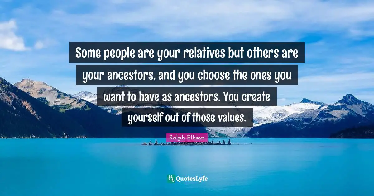 Ralph Ellison Quotes: "Some people are your relatives but others are your ancestors, and you choose the ones you want to have as ancestors. You create yourself out of those values."