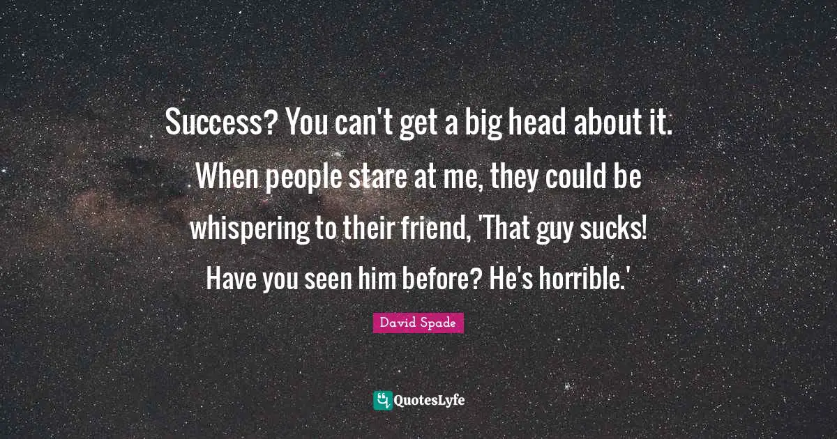 Success? You can't get a big head about it. When people stare at me, they could be whispering to their friend, 'That guy sucks! Have you seen him before? He's horrible.'