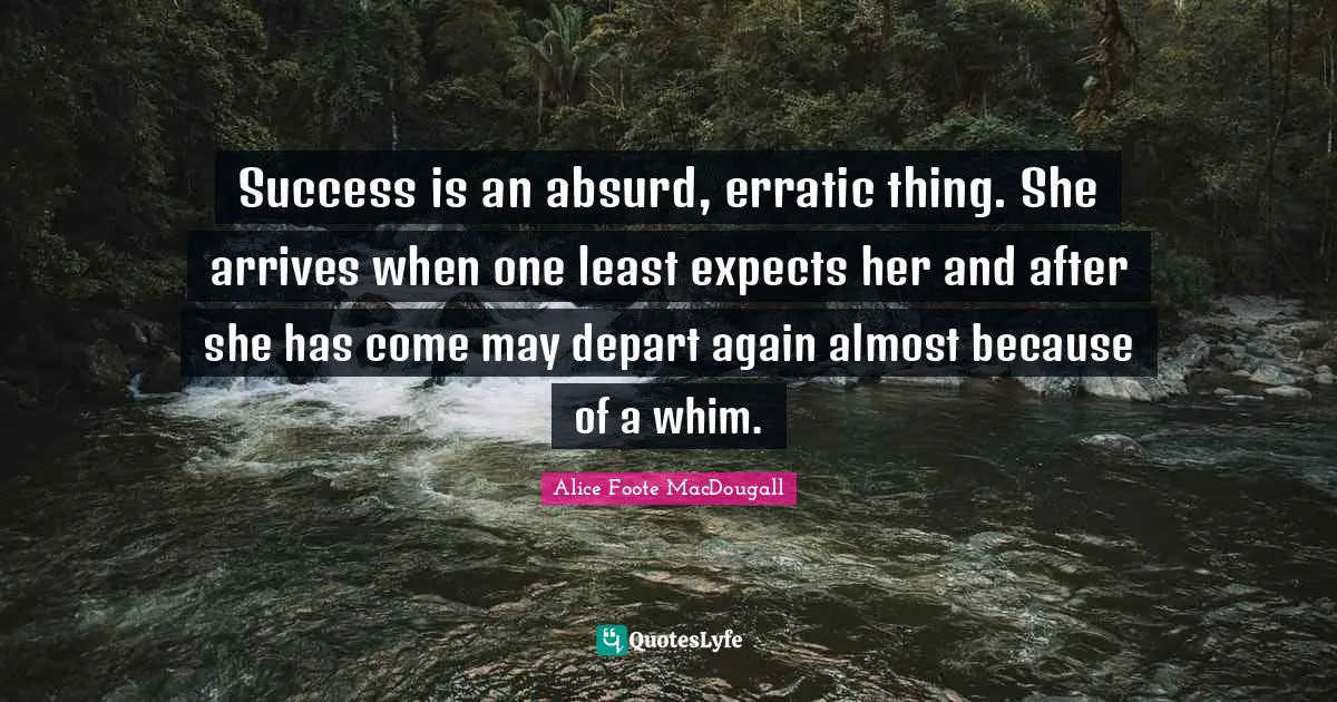 Success is an absurd, erratic thing. She arrives when one least expects her and after she has come may depart again almost because of a whim.