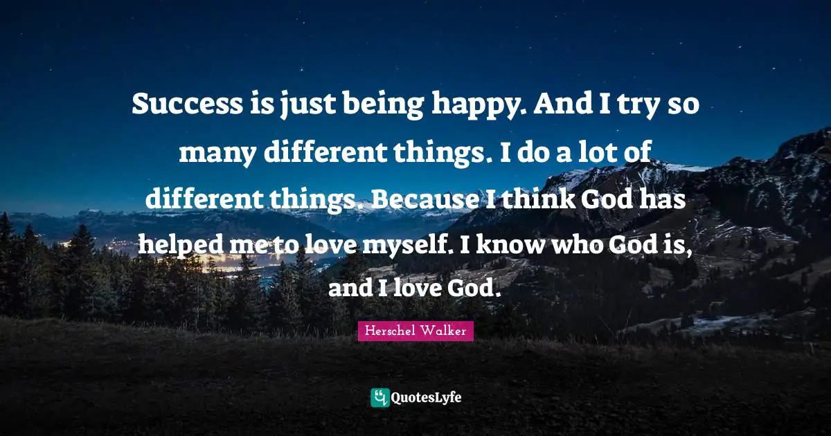 Success is just being happy. And I try so many different things. I do a lot of different things. Because I think God has helped me to love myself. I know who God is, and I love God.