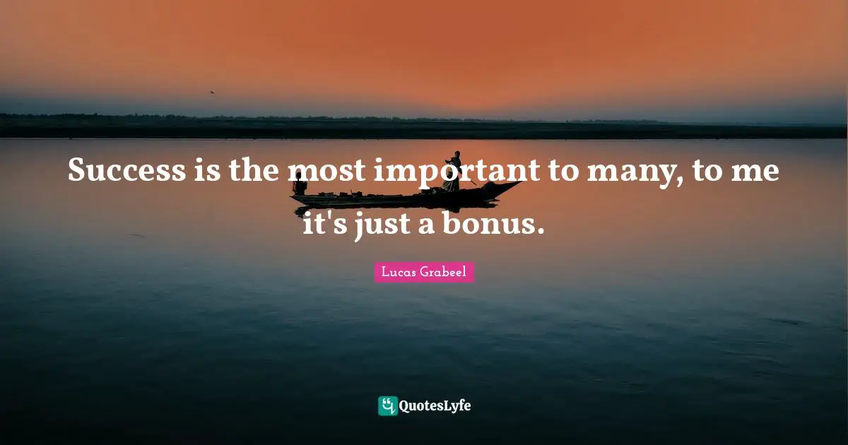 Success is the most important to many, to me it's just a bonus.