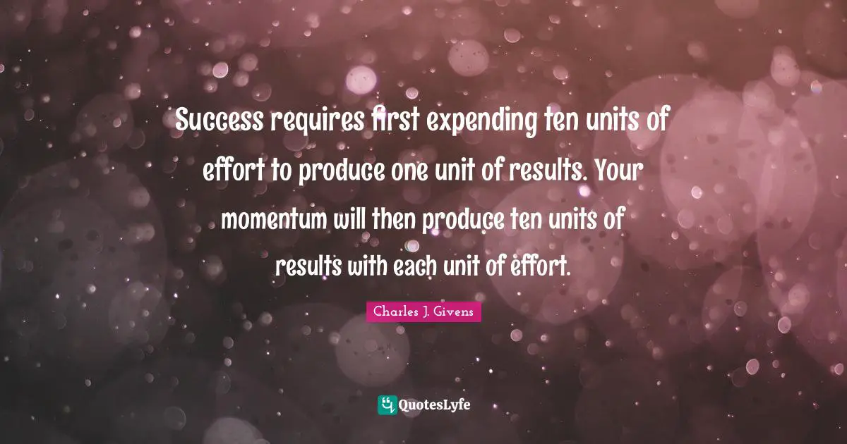 Success requires first expending ten units of effort to produce one unit of results. Your momentum will then produce ten units of results with each unit of effort.