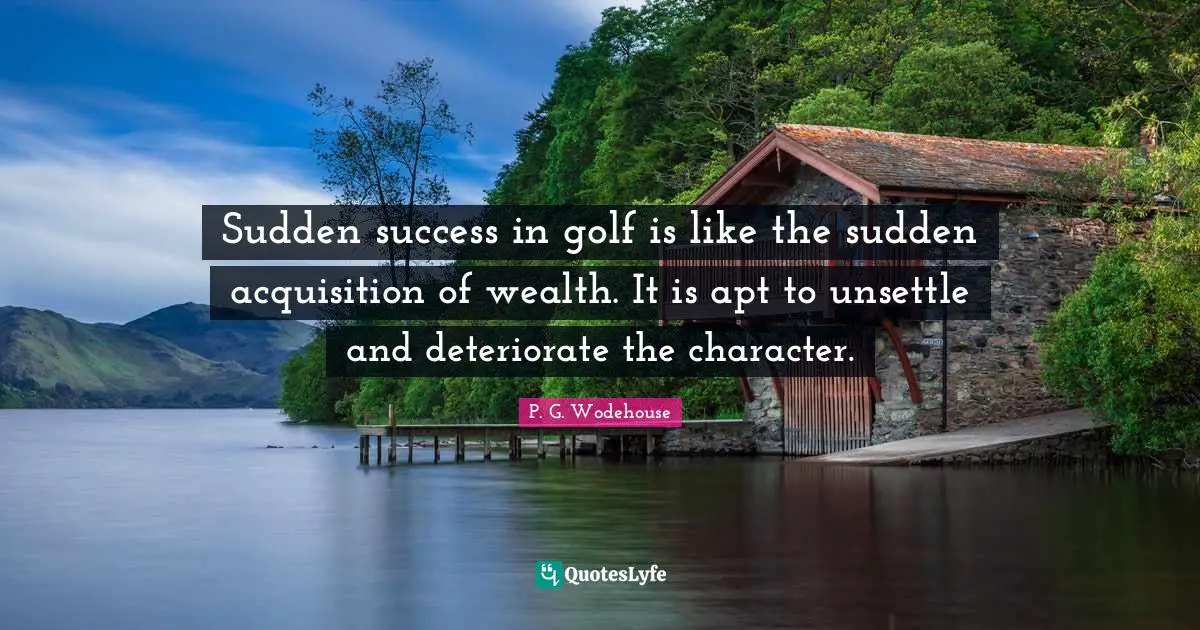 Sudden success in golf is like the sudden acquisition of wealth. It is apt to unsettle and deteriorate the character.
