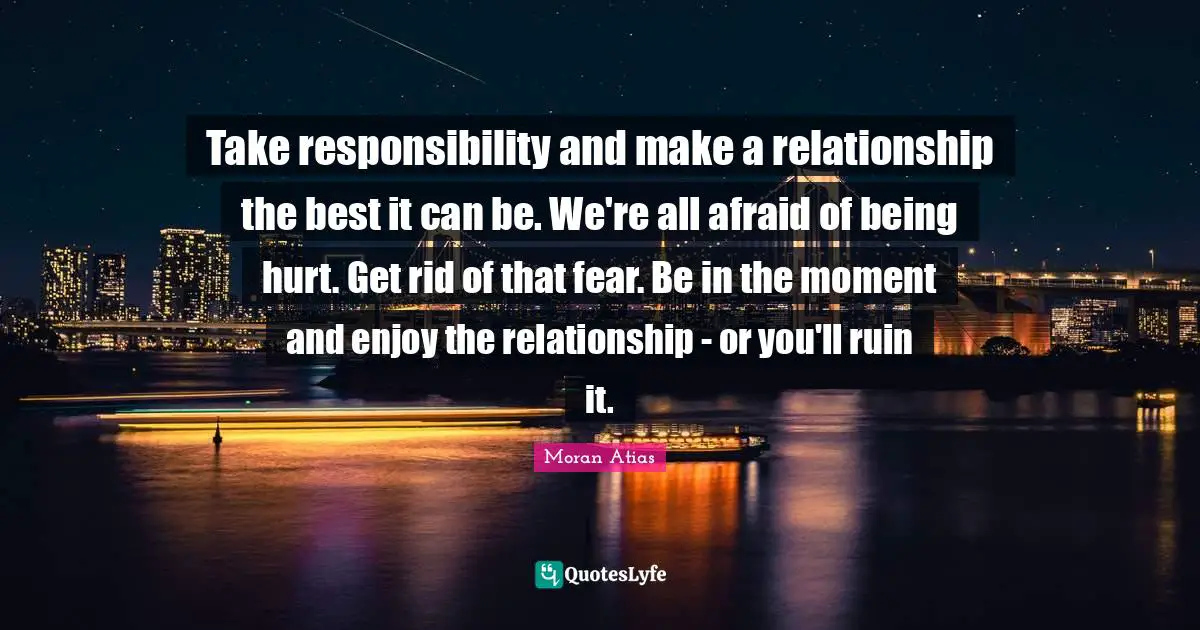 Take responsibility and make a relationship the best it can be. We're all afraid of being hurt. Get rid of that fear. Be in the moment and enjoy the relationship - or you'll ruin it.