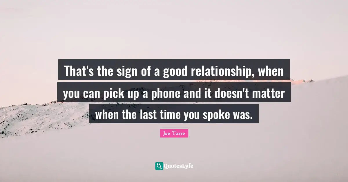 That's the sign of a good relationship, when you can pick up a phone and it doesn't matter when the last time you spoke was.