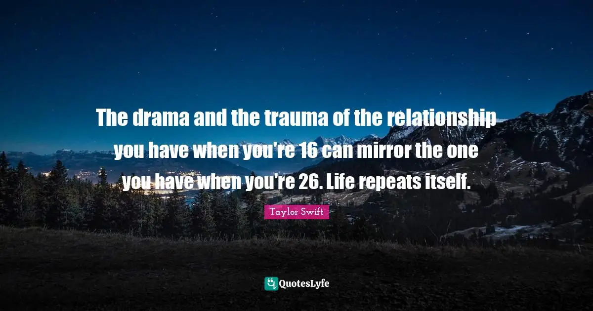 The drama and the trauma of the relationship you have when you're 16 can mirror the one you have when you're 26. Life repeats itself.