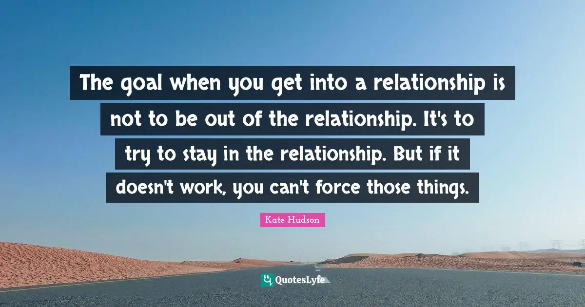 The goal when you get into a relationship is not to be out of the relationship. It's to try to stay in the relationship. But if it doesn't work, you can't force those things.