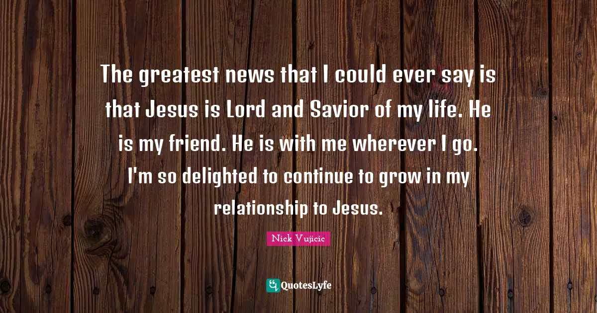 The greatest news that I could ever say is that Jesus is Lord and Savior of my life. He is my friend. He is with me wherever I go. I'm so delighted to continue to grow in my relationship to Jesus.