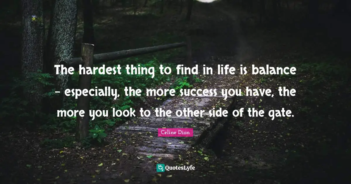 The hardest thing to find in life is balance - especially, the more success you have, the more you look to the other side of the gate.