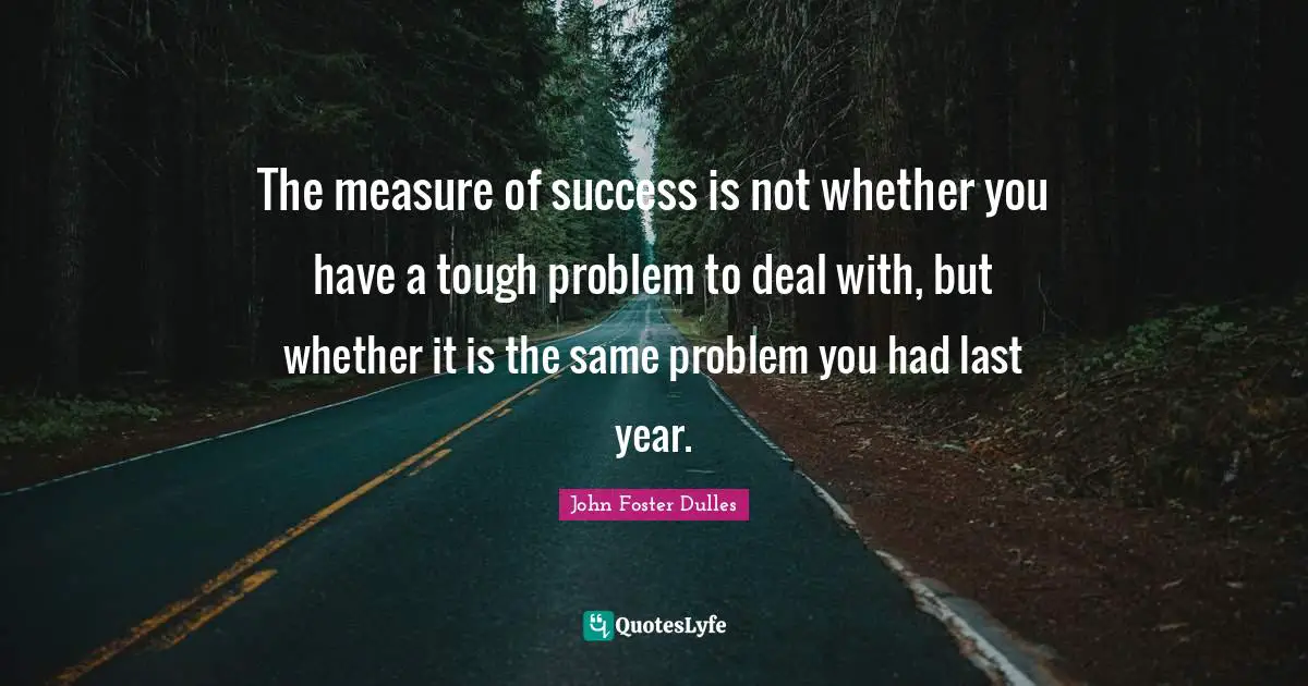 John Foster Dulles Quotes: "The measure of success is not whether you have a tough problem to deal with, but whether it is the same problem you had last year."