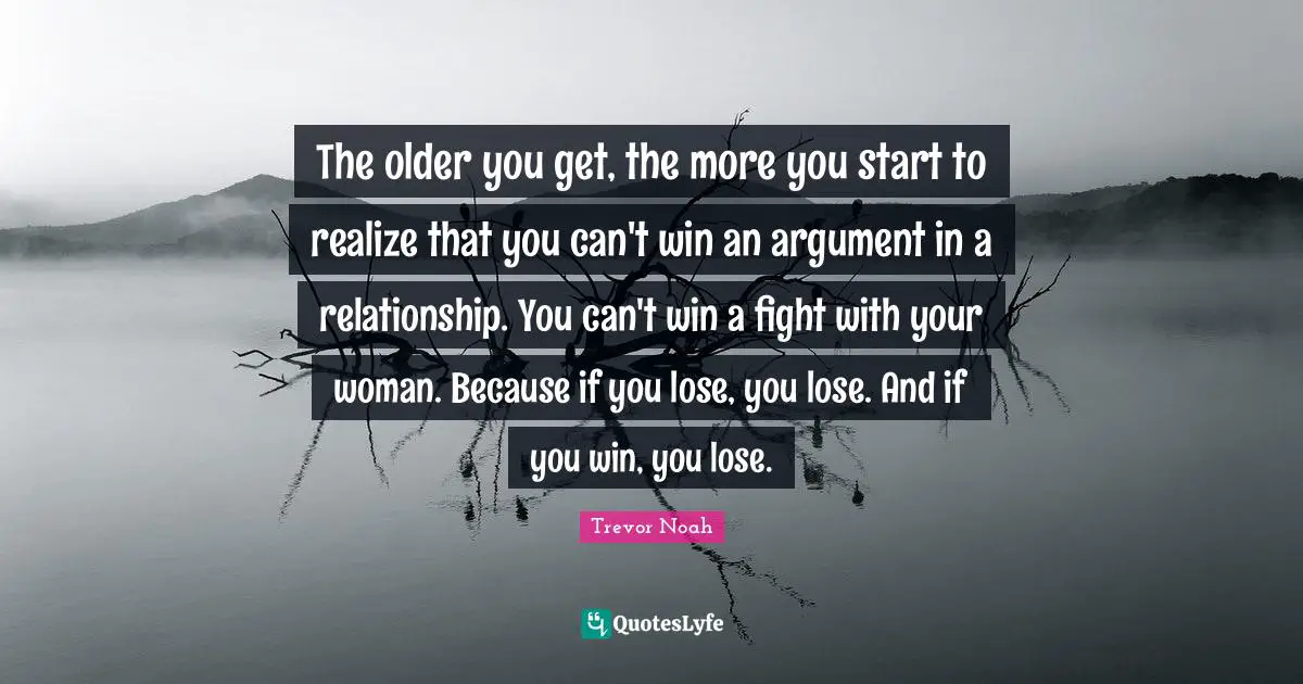 The older you get, the more you start to realize that you can't win an argument in a relationship. You can't win a fight with your woman. Because if you lose, you lose. And if you win, you lose.