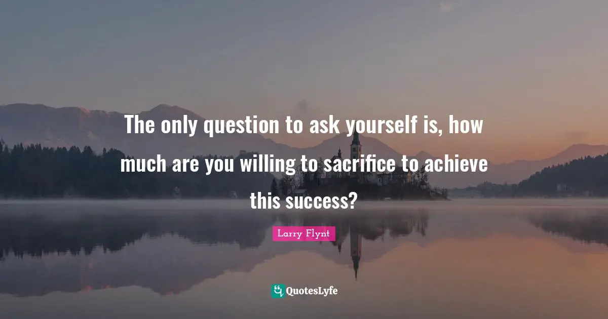 The only question to ask yourself is, how much are you willing to sacrifice to achieve this success?