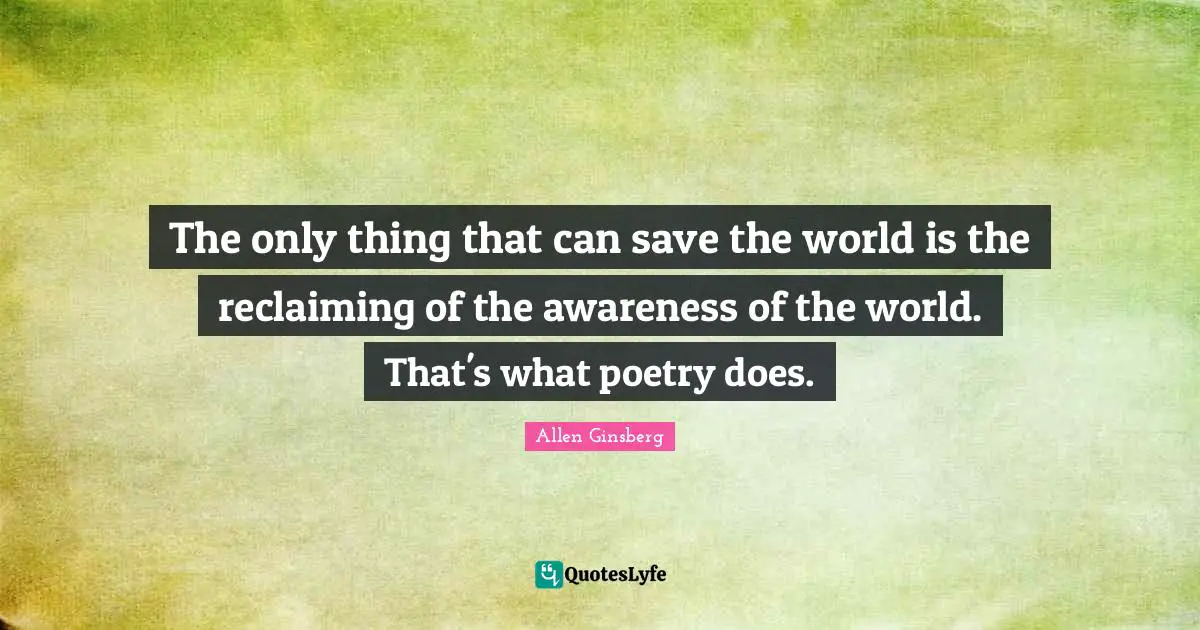 The only thing that can save the world is the reclaiming of the awareness of the world. That's what poetry does.