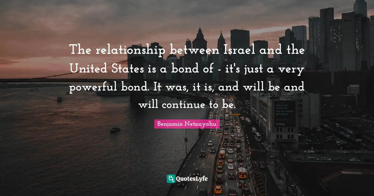 The relationship between Israel and the United States is a bond of - it's just a very powerful bond. It was, it is, and will be and will continue to be.