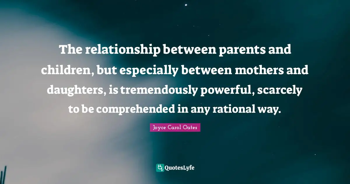 The relationship between parents and children, but especially between mothers and daughters, is tremendously powerful, scarcely to be comprehended in any rational way.