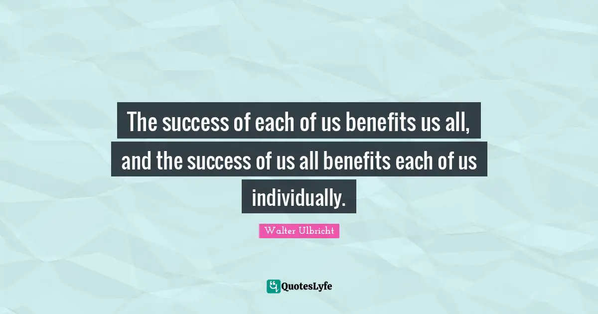 The success of each of us benefits us all, and the success of us all benefits each of us individually.