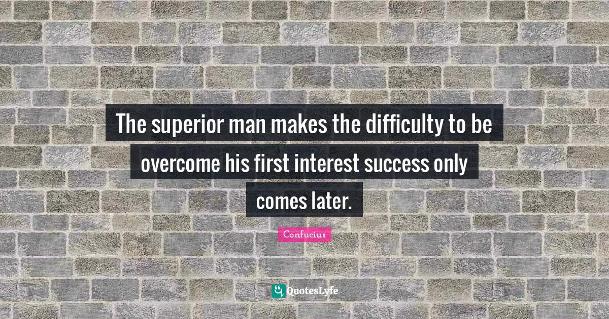 The superior man makes the difficulty to be overcome his first interest success only comes later.